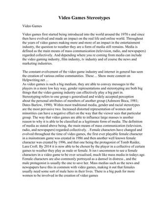 Video Games Stereotypes
Video Games
Video games first started being introduced into the world around the 1970 s and since
then have evolved and made an impact on the real life and online world. Throughout
the years of video games making more and more of an impact in the entertainment
industry, the question to weather they are a form of media still remains. Media is
defined as the main means of mass communication (television, radio, and newspapers)
regarded collectively. And depending where you re coming from media can include
the video gaming industry, film industry, tv industry and of course the news and
marketing industries.
The constant evolvement of the video game industry and internet in general has seen
the creation of various online communities. These ... Show more content on
Helpwriting.net ...
As video games is such a big medium, they are able to convey messages to the
players in a more low key way, gender representations and stereotyping are both big
things that the video gaming industry can effectively play a big part in.
Stereotyping refers to one group s generalised and widely accepted perception
about the personal attributes of members of another group (Ashmore Boca, 1981;
Dates Barlow, 1990). Within most traditional media, gender and racial stereotypes
are the most pervasive two. Increased distorted representation of women and
minorities can have a negative effect on the way that the viewer sees that particular
group. The way that video games are able to influence large masses is another
reason to why it is able to be classified as a legitimate form of media. The definition
of media as stated above being, the main means of mass communication (television,
radio, and newspapers) regarded collectively. . Female characters have changed and
evolved throughout the time of video games, the first ever playable female character
in a mainstream game was created in 1986 and then another well known female
character was created by 1996, and that one being the protagonist of Tomb Raider,
Lara Croft. By 2014 it is now able to be chosen by the player in a collective of certain
games to weather they play as male or female. It isn t uncommon to see a female
characters in a video game to be over sexualised, much like mass media in todays age.
Female characters are also commonly portrayed as a damsel in distress , and the
male protagonist is usually the one to save her. Mass medias such as the news and
newspapers have this in common with video games, making it out that females
usually need some sort of male hero in their lives. There is a big push for more
women to be involved in the creation of video games
 
