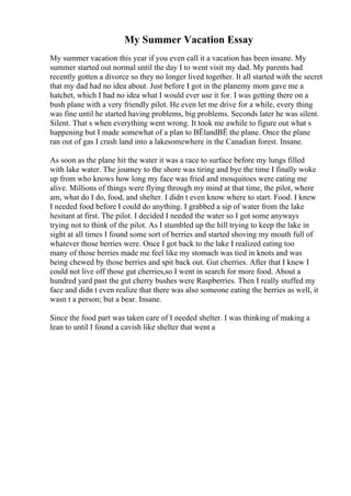 My Summer Vacation Essay
My summer vacation this year if you even call it a vacation has been insane. My
summer started out normal until the day I to went visit my dad. My parents had
recently gotten a divorce so they no longer lived together. It all started with the secret
that my dad had no idea about. Just before I got in the planemy mom gave me a
hatchet, which I had no idea what I would ever use it for. I was getting there on a
bush plane with a very friendly pilot. He even let me drive for a while, every thing
was fine until he started having problems, big problems. Seconds later he was silent.
Silent. That s when everything went wrong. It took me awhile to figure out what s
happening but I made somewhat of a plan to ВЁlandВЁ the plane. Once the plane
ran out of gas I crash land into a lakesomewhere in the Canadian forest. Insane.
As soon as the plane hit the water it was a race to surface before my lungs filled
with lake water. The journey to the shore was tiring and bye the time I finally woke
up from who knows how long my face was fried and mosquitoes were eating me
alive. Millions of things were flying through my mind at that time, the pilot, where
am, what do I do, food, and shelter. I didn t even know where to start. Food. I knew
I needed food before I could do anything. I grabbed a sip of water from the lake
hesitant at first. The pilot. I decided I needed the water so I got some anyways
trying not to think of the pilot. As I stumbled up the hill trying to keep the lake in
sight at all times I found some sort of berries and started shoving my mouth full of
whatever those berries were. Once I got back to the lake I realized eating too
many of those berries made me feel like my stomach was tied in knots and was
being chewed by those berries and spit back out. Gut cherries. After that I knew I
could not live off those gut cherries,so I went in search for more food. About a
hundred yard past the gut cherry bushes were Raspberries. Then I really stuffed my
face and didn t even realize that there was also someone eating the berries as well, it
wasn t a person; but a bear. Insane.
Since the food part was taken care of I needed shelter. I was thinking of making a
lean to until I found a cavish like shelter that went a
 