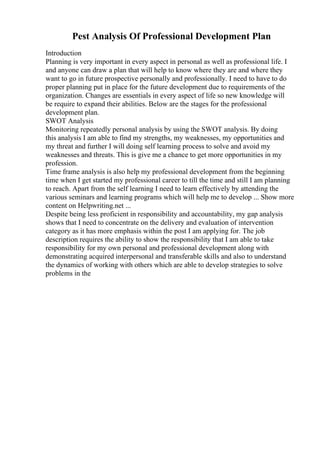 Pest Analysis Of Professional Development Plan
Introduction
Planning is very important in every aspect in personal as well as professional life. I
and anyone can draw a plan that will help to know where they are and where they
want to go in future prospective personally and professionally. I need to have to do
proper planning put in place for the future development due to requirements of the
organization. Changes are essentials in every aspect of life so new knowledge will
be require to expand their abilities. Below are the stages for the professional
development plan.
SWOT Analysis
Monitoring repeatedly personal analysis by using the SWOT analysis. By doing
this analysis I am able to find my strengths, my weaknesses, my opportunities and
my threat and further I will doing self learning process to solve and avoid my
weaknesses and threats. This is give me a chance to get more opportunities in my
profession.
Time frame analysis is also help my professional development from the beginning
time when I get started my professional career to till the time and still I am planning
to reach. Apart from the self learning I need to learn effectively by attending the
various seminars and learning programs which will help me to develop ... Show more
content on Helpwriting.net ...
Despite being less proficient in responsibility and accountability, my gap analysis
shows that I need to concentrate on the delivery and evaluation of intervention
category as it has more emphasis within the post I am applying for. The job
description requires the ability to show the responsibility that I am able to take
responsibility for my own personal and professional development along with
demonstrating acquired interpersonal and transferable skills and also to understand
the dynamics of working with others which are able to develop strategies to solve
problems in the
 