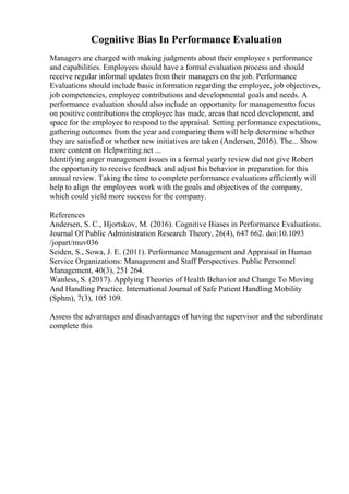 Cognitive Bias In Performance Evaluation
Managers are charged with making judgments about their employee s performance
and capabilities. Employees should have a formal evaluation process and should
receive regular informal updates from their managers on the job. Performance
Evaluations should include basic information regarding the employee, job objectives,
job competencies, employee contributions and developmental goals and needs. A
performance evaluation should also include an opportunity for managementto focus
on positive contributions the employee has made, areas that need development, and
space for the employee to respond to the appraisal. Setting performance expectations,
gathering outcomes from the year and comparing them will help determine whether
they are satisfied or whether new initiatives are taken (Andersen, 2016). The... Show
more content on Helpwriting.net ...
Identifying anger management issues in a formal yearly review did not give Robert
the opportunity to receive feedback and adjust his behavior in preparation for this
annual review. Taking the time to complete performance evaluations efficiently will
help to align the employees work with the goals and objectives of the company,
which could yield more success for the company.
References
Andersen, S. C., Hjortskov, M. (2016). Cognitive Biases in Performance Evaluations.
Journal Of Public Administration Research Theory, 26(4), 647 662. doi:10.1093
/jopart/muv036
Seiden, S., Sowa, J. E. (2011). Performance Management and Appraisal in Human
Service Organizations: Management and Staff Perspectives. Public Personnel
Management, 40(3), 251 264.
Wanless, S. (2017). Applying Theories of Health Behavior and Change To Moving
And Handling Practice. International Journal of Safe Patient Handling Mobility
(Sphm), 7(3), 105 109.
Assess the advantages and disadvantages of having the supervisor and the subordinate
complete this
 