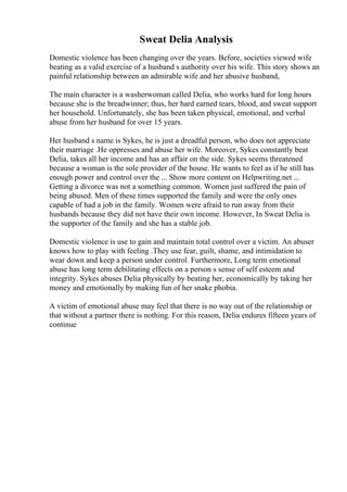 Sweat Delia Analysis
Domestic violence has been changing over the years. Before, societies viewed wife
beating as a valid exercise of a husband s authority over his wife. This story shows an
painful relationship between an admirable wife and her abusive husband,
The main character is a washerwoman called Delia, who works hard for long hours
because she is the breadwinner; thus, her hard earned tears, blood, and sweat support
her household. Unfortunately, she has been taken physical, emotional, and verbal
abuse from her husband for over 15 years.
Her husband s name is Sykes, he is just a dreadful person, who does not appreciate
their marriage .He oppresses and abuse her wife. Moreover, Sykes constantly beat
Delia, takes all her income and has an affair on the side. Sykes seems threatened
because a woman is the sole provider of the house. He wants to feel as if he still has
enough power and control over the ... Show more content on Helpwriting.net ...
Getting a divorce was not a something common. Women just suffered the pain of
being abused. Men of these times supported the family and were the only ones
capable of had a job in the family. Women were afraid to run away from their
husbands because they did not have their own income. However, In Sweat Delia is
the supporter of the family and she has a stable job.
Domestic violence is use to gain and maintain total control over a victim. An abuser
knows how to play with feeling .They use fear, guilt, shame, and intimidation to
wear down and keep a person under control. Furthermore, Long term emotional
abuse has long term debilitating effects on a person s sense of self esteem and
integrity. Sykes abuses Delia physically by beating her, economically by taking her
money and emotionally by making fun of her snake phobia.
A victim of emotional abuse may feel that there is no way out of the relationship or
that without a partner there is nothing. For this reason, Delia endures fifteen years of
continue
 