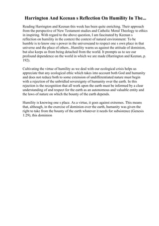 Harrington And Keenan s Reflection On Humility In The...
Reading Harrington and Keenan this week has been quite enriching. Their approach
from the perspective of New Testament studies and Catholic Moral Theology to ethics
in inspiring. With regard to the above question, I am fascinated by Keenan s
reflection on humility in the context the context of natural environment: To be
humble is to know one s power in the universeand to respect one s own place in that
universe and the place of others...Humility warns us against the attitude of dominion,
but also keeps us from being detached from the world. It prompts us to see our
profound dependence on the world in which we are made (Harrington and Keenan, p.
192).
Cultivating the virtue of humility as we deal with our ecological crisis helps us
appreciate that any ecological ethic which takes into account both God and humanity
and does not reduce both to some extension of undifferentiated nature must begin
with a rejection of the unbridled sovereignty of humanity over the earth. In this
rejection is the recognition that all work upon the earth must be informed by a clear
understanding of and respect for the earth as an autonomous and valuable entity and
the laws of nature on which the bounty of the earth depends.
Humility is knowing one s place. As a virtue, it goes against extremes. This means
that, although, in the exercise of dominion over the earth, humanity was given the
right to take from the bounty of the earth whatever it needs for subsistence (Genesis
1:29), this dominion
 