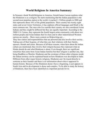 World Religions In America Summary
In Neusner s book World Religions in America, Gerald James Larson explains what
the Hinduism is as a religion. He starts mentioning that the Indian population is the
second most populous nation in the world; it reached 1.3 billion people in 2008 and
that represents about 16% of the global population. Their country has twenty eight
states and seven Union Territories; it has eighteen official languages and Hindi is the
most common one. The ones who live outside their country are also considered Asian
Indians and they might be different but they are equally important. According to the
2000 U.S. Census, they represent the fourth largest asian community with about two
million people and Asian Indians that live here and in other industrialized Western
nations are mostly... Show more content on Helpwriting.net ...
They have duties and responsibilities that are personal and also involve their society.
Taking care of their hygiene, of what they eat, their relations with their family,
spouses, friends and castes. Because of all these reasons, when facts about the indian
culture are mentioned, they involve their religion because they represent what an
Hindu should do and what Hinduism is about. Even though, there are significant
minorities that come from Asian Indian families but their religion is another one, like
being Buddhist or Muslim. Hinduism and the existence of these other religions inside
the Indian territory can be explained based on how Hinduism was developed in India.
Different from other major historic religions, Hinduism can t be traced directly to
someone as their founder and there is no information about when it appeared in
human history. Because of this Hinduism doesn t have a beginning, it just appears in
South Asia and its development is dense and complex. To be able to study the history
of Hinduism, there have been identified six important periods for its
 