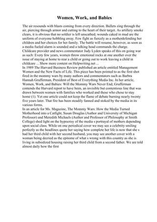 Women, Work, and Babies
The air resounds with blasts coming from every direction. Bullets zing through the
air, piercing through armor and cutting to the heart of their target. As artillery smoke
clears, it is obvious that no soldier is left unscathed; wounds caked in mud are the
uniform of everyone hobbling away. Few fight as fiercely as a motherdefending her
children and her choices for her family. The battle will resume, however, as soon as
a media fueled alarm is sounded and a talking head commands the charge.
Childcare provider and news commentator Judy Lyden speaks of this on going war
as such: Every few years, women throw emotional rocks at one another over the
issue of staying at home to rear a child or going out to work leaving a child in
childcare ... Show more content on Helpwriting.net ...
In 1989 The Harvard Business Review published an article entitled Management
Women and the New Facts of Life. This piece has been pointed to as the first shot
fired in the mommy wars by many authors and commentators such as Barbra
Hannah Grufferman, President of Best of Everything Media Inc. In her article,
Women, Work, and Babies: Will the Mommy Wars Never End, Grufferman
contends the Harvard report to have been, an invisible but contentious line that was
drawn between women with families who worked and those who chose to stay
home (1). Yet one article could not keep the flame of debate burning nearly twenty
five years later. That fire has been steadily fanned and stoked by the media in its
various forms.
In an article for Ms. Magazine, The Mommy Wars: How the Media Turned
Motherhood into a Catfight, Susan Douglas (Author and University of Michigan
Professor) and Meredith Michaels (Author and Professor of Philosophy at Smith
College) shed light on the hypocrisy of the media s portrayal of mothers depending
upon social class. While on one periodical cover we may see a celebrity smiling
perfectly as the headlines quote her saying how complete her life is now that she s
had her third child with her second husband, you may see another cover with a
woman being decried as the epitome of what s wrong with this country as she is
living in subsidized housing raising her third child from a second father. We are told
almost daily how the first
 