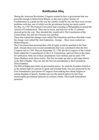 Ratification Dbq
During the American Revolution, Congress wanted to have a government that was
powerful enough to defeat Great Britain, so they put in place Articles of
Confederation as a guide for the way the country would be run, but there were several
problems with that, one of which was the government having too much control.
On May 14, 1787 The Federal Convention had a meeting in Philadelphia to amend the
Articles of Confederation. They met in secret, and only two of the 13 colonies
showed up for the vote. They decided they would call it The Constitution of the
United States, but still not everyone was satisfied.
Those that wanted the changes were called The Federalists and those that didn t want
the change were called The Anti Federalists . George ... Show more content on
Helpwriting.net ...
The Convention then promised that a bill of rights would be attached to the final
draft. Already there were several amendments that were considered when the first
Congress met in 1789. Then on September 25, 1789, the first Congress of the United
States added the 12 amendments to the U.S. Constitution, and sent them to the states
for ratification. Only ten of these amendments were ratified, and not until 1791.
James Madison wrote those twelve. The first ten make up what is still today known
as the Bill of Rights. They are also the first ten amendments to the Constitution.
(Encyclopedia)
The Bill of Rights puts limits on government power. So what the Founders looked at
as the natural right of a person to speak and worship freely was now protected by the
First Amendment s prevention of Congress from making laws about religion or
cutting freedom of speech. Another one was the natural right to be free from
unreasonable government intrusion in a citizen s home. The Fourth Amendment
protected
 