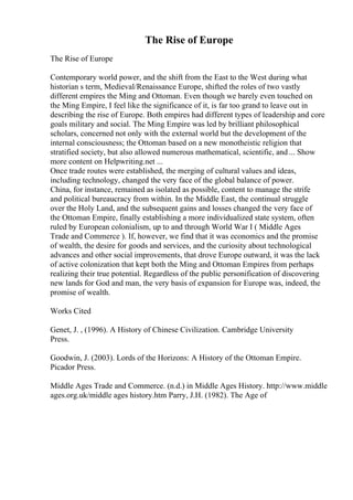 The Rise of Europe
The Rise of Europe
Contemporary world power, and the shift from the East to the West during what
historian s term, Medieval/Renaissance Europe, shifted the roles of two vastly
different empires the Ming and Ottoman. Even though we barely even touched on
the Ming Empire, I feel like the significance of it, is far too grand to leave out in
describing the rise of Europe. Both empires had different types of leadership and core
goals military and social. The Ming Empire was led by brilliant philosophical
scholars, concerned not only with the external world but the development of the
internal consciousness; the Ottoman based on a new monotheistic religion that
stratified society, but also allowed numerous mathematical, scientific, and ... Show
more content on Helpwriting.net ...
Once trade routes were established, the merging of cultural values and ideas,
including technology, changed the very face of the global balance of power.
China, for instance, remained as isolated as possible, content to manage the strife
and political bureaucracy from within. In the Middle East, the continual struggle
over the Holy Land, and the subsequent gains and losses changed the very face of
the Ottoman Empire, finally establishing a more individualized state system, often
ruled by European colonialism, up to and through World War I ( Middle Ages
Trade and Commerce ). If, however, we find that it was economics and the promise
of wealth, the desire for goods and services, and the curiosity about technological
advances and other social improvements, that drove Europe outward, it was the lack
of active colonization that kept both the Ming and Ottoman Empires from perhaps
realizing their true potential. Regardless of the public personification of discovering
new lands for God and man, the very basis of expansion for Europe was, indeed, the
promise of wealth.
Works Cited
Genet, J. , (1996). A History of Chinese Civilization. Cambridge University
Press.
Goodwin, J. (2003). Lords of the Horizons: A History of the Ottoman Empire.
Picador Press.
Middle Ages Trade and Commerce. (n.d.) in Middle Ages History. http://www.middle
ages.org.uk/middle ages history.htm Parry, J.H. (1982). The Age of
 