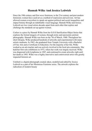 Hannah Wilke And Jessica Ledwich
Since the 19th century and first wave feminism, to the 21st century and post modern
feminism; women have used art as a method of expression and activism. Art has
allowed women everywhere to speak out against political and social inequalities and
impact history through an indubitable visual language. Hannah Wilke and Jessica
Ledwich are two visual artists decades apart from each other that explore and
challenge the standards set up against women.
Curlers is a piece by Hannah Wilke from her S.O.S Starification Object Series that
explores the formal imagery of women, through erotic and narcissistic portrait
photography. Hannah Wilke was born on the 7th of March, 1940. Throughout her
short lifespan, Wilke produced hundreds of artworks and experimented with many
artistic mediums. In 1962, she graduated from Temple University with a Bachelor
of Fine Arts and a Certificate in Education. For the majority of her life, Wilke
worked as an arts teacher and was actively involved in the local arts community. She
held her first solo exhibitions in 1972, where her work was largely received. Wilke
was diagnosed with lymphoma in 1987, and continued to create artworks right until
her death in 1993. Wilke was a highly innovative and controversial artist who greatly
impacted feminist art.
Untitled is a digital photograph created, taken, modeled and edited by Jessica
Ledwich as a part of her Monstrous Feminine series. The artwork explores the
radicalism of modern beauty
 
