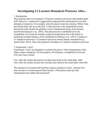 Investigating L2 Learners Reanalysis Processes After...
1. Introduction
This proposal aims to investigate L2 learners reanalysis processes after garden paths
(GP). Recent L1 studies have suggested the lingering first interpretation even after
attempts at reanalysis. For example, when the parser reads the sentence, While Anna
dressed the baby spit up on the bed , it often persists in the interpretation Anna
dressed the baby despite the globally correct interpretation being Anna dressed
herself (Christianson et al., 2001). This phenomenon is attributed not to the
incapability of revising the initially assigned interpretation but to the failure in
erasing the residual memory of the interpretation (Slattery et al., 2013). Contrary to
L1 reanalysis processes, L2 reanalysis processes remain largely unexplored (e.g.
Jacob Felser, 2016). Thus, this proposal will address L2 learners reanalysis processes.
2. Experiment 1 and 2
Experiment 1 and 2 are designed to examine the parser s final interpretation of the
object subject ambiguity. For this purpose, 48 sentences, exemplified in (1a) and
(1b), have been created
(1a). After the mother dressed her son had some lunch at the small table. (GP)
(1b). After the mother dressed, her son had some lunch at the small table. (Non GP)
The sentence (1a) contains GP and thus requires reanalysis at had , whereas (1b)
does not due to a comma placed after dressed . If the parser ends up in the
interpretation the mother dressed herself
 