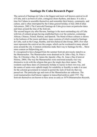 Santiago De Cuba Research Paper
The carnival of Santiago de Cuba is the biggest and most well known carnival in all
of Cuba, and is an burst of color, contagious drum rhythms, and dance. It is also a
time for Cubans to assemble themselves and remember their history, community, and
culture, and is often interrupted by the Cuban general holiday of July 26th (Cuban
Adventures, 2005.) The Carnivalof Santiago de Cuba gives tours on particular dates
and times around the time of the festivals.
The second largest city after Havana, Santiago is the most outstanding city of Cuba
with lots of cultural groups having established here over the centuries, containing
African, Chinese, French, Haitian, and Spanish. The blend of these cultures is shown
in the lushness of the music and dance, many customs of which created in Santiago
de Cuba, such as the Conga, Rumba, and Son (Salsa) (Cuba Group, 2005.) For what
most represents the carnival are the congas, which can be overheard in many altered
areas around the city. Common orchestras make their way to Santiago for the ... Show
more content on Helpwriting.net ...
It s recognized to have changed from the summer festivals previously stated to as
the Mamarrachos. The Mamarrachos were detained on St. John s Day, St. Peter s
Day, St. Christine s Day, St. James the Apostle s Day, St. Anne s Day (Carnival
History, 2008.) The way the Mamarrachos were renowned actually was very
diminutive to do with the religion that gave the single days their names. The
residents used these dates of community holiday to rejoice in their own way, and
the names of saints were upheld simply for suitability or feasibly to make it at ease
for the colonial government to remain to permit the style of festivity that was
passed out. The particular age and roots of the Mamarrachos are unknown. The
word mamarrachos itself doesn t appear in transcribed archives until 1757. The
festivals themselves are known to have arose as early as 1679 (Mamarrachos Records,
 