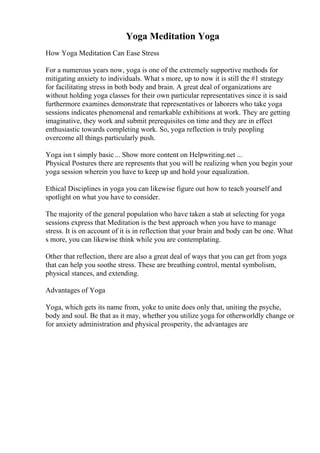 Yoga Meditation Yoga
How Yoga Meditation Can Ease Stress
For a numerous years now, yoga is one of the extremely supportive methods for
mitigating anxiety to individuals. What s more, up to now it is still the #1 strategy
for facilitating stress in both body and brain. A great deal of organizations are
without holding yoga classes for their own particular representatives since it is said
furthermore examines demonstrate that representatives or laborers who take yoga
sessions indicates phenomenal and remarkable exhibitions at work. They are getting
imaginative, they work and submit prerequisites on time and they are in effect
enthusiastic towards completing work. So, yoga reflection is truly peopling
overcome all things particularly push.
Yoga isn t simply basic... Show more content on Helpwriting.net ...
Physical Postures there are represents that you will be realizing when you begin your
yoga session wherein you have to keep up and hold your equalization.
Ethical Disciplines in yoga you can likewise figure out how to teach yourself and
spotlight on what you have to consider.
The majority of the general population who have taken a stab at selecting for yoga
sessions express that Meditation is the best approach when you have to manage
stress. It is on account of it is in reflection that your brain and body can be one. What
s more, you can likewise think while you are contemplating.
Other that reflection, there are also a great deal of ways that you can get from yoga
that can help you soothe stress. These are breathing control, mental symbolism,
physical stances, and extending.
Advantages of Yoga
Yoga, which gets its name from, yoke to unite does only that, uniting the psyche,
body and soul. Be that as it may, whether you utilize yoga for otherworldly change or
for anxiety administration and physical prosperity, the advantages are
 
