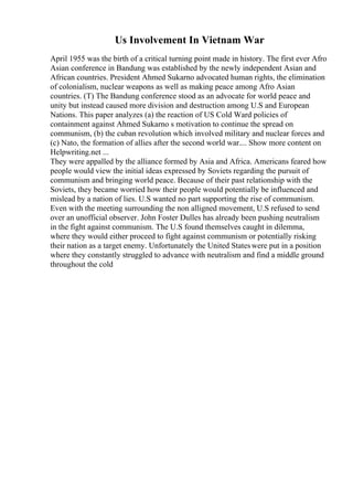 Us Involvement In Vietnam War
April 1955 was the birth of a critical turning point made in history. The first ever Afro
Asian conference in Bandung was established by the newly independent Asian and
African countries. President Ahmed Sukarno advocated human rights, the elimination
of colonialism, nuclear weapons as well as making peace among Afro Asian
countries. (T) The Bandung conference stood as an advocate for world peace and
unity but instead caused more division and destruction among U.S and European
Nations. This paper analyzes (a) the reaction of US Cold Ward policies of
containment against Ahmed Sukarno s motivation to continue the spread on
communism, (b) the cuban revolution which involved military and nuclear forces and
(c) Nato, the formation of allies after the second world war.... Show more content on
Helpwriting.net ...
They were appalled by the alliance formed by Asia and Africa. Americans feared how
people would view the initial ideas expressed by Soviets regarding the pursuit of
communism and bringing world peace. Because of their past relationship with the
Soviets, they became worried how their people would potentially be influenced and
mislead by a nation of lies. U.S wanted no part supporting the rise of communism.
Even with the meeting surrounding the non alligned movement, U.S refused to send
over an unofficial observer. John Foster Dulles has already been pushing neutralism
in the fight against communism. The U.S found themselves caught in dilemma,
where they would either proceed to fight against communism or potentially risking
their nation as a target enemy. Unfortunately the United Stateswere put in a position
where they constantly struggled to advance with neutralism and find a middle ground
throughout the cold
 