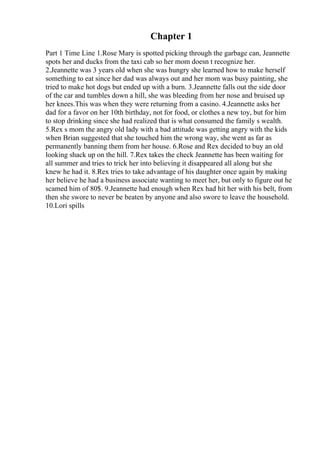 Chapter 1
Part 1 Time Line 1.Rose Mary is spotted picking through the garbage can, Jeannette
spots her and ducks from the taxi cab so her mom doesn t recognize her.
2.Jeannette was 3 years old when she was hungry she learned how to make herself
something to eat since her dad was always out and her mom was busy painting, she
tried to make hot dogs but ended up with a burn. 3.Jeannette falls out the side door
of the car and tumbles down a hill, she was bleeding from her nose and bruised up
her knees.This was when they were returning from a casino. 4.Jeannette asks her
dad for a favor on her 10th birthday, not for food, or clothes a new toy, but for him
to stop drinking since she had realized that is what consumed the family s wealth.
5.Rex s mom the angry old lady with a bad attitude was getting angry with the kids
when Brian suggested that she touched him the wrong way, she went as far as
permanently banning them from her house. 6.Rose and Rex decided to buy an old
looking shack up on the hill. 7.Rex takes the check Jeannette has been waiting for
all summer and tries to trick her into believing it disappeared all along but she
knew he had it. 8.Rex tries to take advantage of his daughter once again by making
her believe he had a business associate wanting to meet her, but only to figure out he
scamed him of 80$. 9.Jeannette had enough when Rex had hit her with his belt, from
then she swore to never be beaten by anyone and also swore to leave the household.
10.Lori spills
 