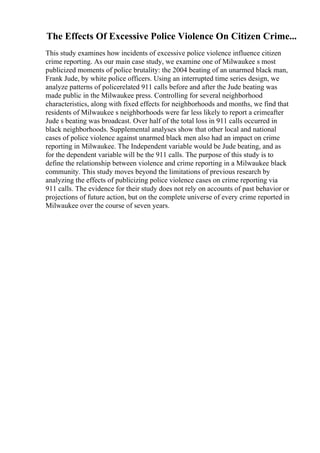 The Effects Of Excessive Police Violence On Citizen Crime...
This study examines how incidents of excessive police violence influence citizen
crime reporting. As our main case study, we examine one of Milwaukee s most
publicized moments of police brutality: the 2004 beating of an unarmed black man,
Frank Jude, by white police officers. Using an interrupted time series design, we
analyze patterns of policerelated 911 calls before and after the Jude beating was
made public in the Milwaukee press. Controlling for several neighborhood
characteristics, along with fixed effects for neighborhoods and months, we find that
residents of Milwaukee s neighborhoods were far less likely to report a crimeafter
Jude s beating was broadcast. Over half of the total loss in 911 calls occurred in
black neighborhoods. Supplemental analyses show that other local and national
cases of police violence against unarmed black men also had an impact on crime
reporting in Milwaukee. The Independent variable would be Jude beating, and as
for the dependent variable will be the 911 calls. The purpose of this study is to
define the relationship between violence and crime reporting in a Milwaukee black
community. This study moves beyond the limitations of previous research by
analyzing the effects of publicizing police violence cases on crime reporting via
911 calls. The evidence for their study does not rely on accounts of past behavior or
projections of future action, but on the complete universe of every crime reported in
Milwaukee over the course of seven years.
 