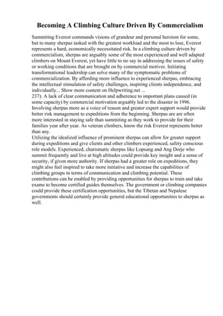 Becoming A Climbing Culture Driven By Commercialism
Summiting Everest commands visions of grandeur and personal heroism for some,
but to many sherpas tasked with the greatest workload and the most to lose, Everest
represents a hard, economically necessitated risk. In a climbing culture driven by
commercialism, sherpas are arguably some of the most experienced and well adapted
climbers on Mount Everest, yet have little to no say in addressing the issues of safety
or working conditions that are brought on by commercial motives. Initiating
transformational leadership can solve many of the symptomatic problems of
commercialization. By affording more influence to experienced sherpas, embracing
the intellectual stimulation of safety challenges, inspiring clients independence, and
individually... Show more content on Helpwriting.net ...
237). A lack of clear communication and adherence to important plans caused (in
some capacity) by commercial motivation arguably led to the disaster in 1996.
Involving sherpas more as a voice of reason and greater expert support would provide
better risk management to expeditions from the beginning. Sherpas are are often
more interested in staying safe than summiting as they work to provide for their
families year after year. As veteran climbers, know the risk Everest represents better
than any.
Utilizing the idealized influence of prominent sherpas can allow for greater support
during expeditions and give clients and other climbers experienced, safety conscious
role models. Experienced, charismatic sherpas like Lopsang and Ang Dorje who
summit frequently and live at high altitudes could provide key insight and a sense of
security, if given more authority. If sherpas had a greater role on expeditions, they
might also feel inspired to take more initiative and increase the capabilities of
climbing groups in terms of communication and climbing potential. These
contributions can be enabled by providing opportunities for sherpas to train and take
exams to become certified guides themselves. The government or climbing companies
could provide these certification opportunities, but the Tibetan and Nepalese
governments should certainly provide general educational opportunities to sherpas as
well.
 