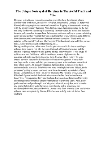 The Unique Portrayal of Heroines in The Awful Truth and
My...
Heroines in traditional romantic comedies generally show their female charm
dominated by the heroes, and docile. However, in Romantic Comedy vs. Screwball
Comedy Gehring depicts the screwball comedy as dripping with eccentrics starting
with the archetype zany heroines. Also, Gerhing says, heroines assisted by the fact
that only she knows a courtship is occurring. In other words, he means that heroines
in screwball comedies always show their unique nuttiness and try to pursue what they
desire as long as they realized that was something they want, which is quite different
from the customary docile female in other romantic comedies. These traits are
detailed in The Awful Truth and My Favorite Wife; heroines Lucy and Ellen pursue
their... Show more content on Helpwriting.net ...
During the Depression, when most female spectators could do almost nothing to
enhance their lives in real life, they saw that such affirmative heroines had the
abilities to pursue better lives and got the desired life eventually. It was a type of
achievement and fulfillment, which could send a sense of pleasure to the
audience and motivated them to pursue their dreamed life in reality. To some
extent, heroines in screwball comedies used the encouragement to save their
marriage on the screen, and also gave encouragement to the audience to confront
their life in reality. All the active reaction heroines took in movies were fully
understandable; however, their behaviors were seemingly intricate. Indeed, in the
process of getting heroines husbands back, they always did a great deal of zany
things. Coincidently, in both The Awful Truth and My Favorite Wife, Lucy and
Ellen both figured as their husbands sisters came before their husbands new
fiancГ©es. For separating Jerry and Barbara, Lucy confused Princeton University
into Princeton town that his father lived there for over twenty years. Also, Lucy
performed as a vulgar showgirl in a Virginia club with poor jokes, rude behavior
and coarse habits to irrigate Barbara s entire family and to undermine the
relationship between Jerry and Barbara. At the same time, to make Ellen s existence
at home more acceptable by Bianca, Ellen became a daffy sister of Arden from
southern
 