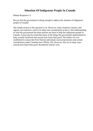 Situation Of Indigenous People In Canada
Debate Response # 2
Do you feel the government is doing enough to address the situation of indigenous
people in Canada?
The simple answer to this question is no. However, many situations, history, and
aspects, acts and laws, need to be taken into consideration to have a full understanding
of what the government has done and has not done to help the indigenous people in
Canada. It must also be noted that many of the things the government implemented to
help, actually backfired and caused more harm than good. The Indian Act was
established to ensure that First Nations individuals received protection and certain
consideration under Canadian laws (White, 84). However, this act in many ways
caused more harm than good. Residential schools were
 