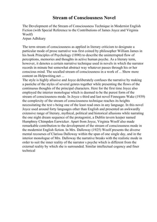 Stream of Consciousness Novel
The Development of the Stream of Consciousness Technique in Modernist English
Fiction (with Special Reference to the Contributions of James Joyce and Virginia
Woolf)
Arpan Adhikary
The term stream of consciousness as applied in literary criticism to designate a
particular mode of prose narrative was first coined by philosopher William James in
his book Principles of Psychology (1890) to describe the uninterrupted flow of
perceptions, memories and thoughts in active human psyche. As a literary term,
however, it denotes a certain narrative technique used in novels in which the narrator
records in minute but somewhat abstract way whatever passes through his or her
conscious mind. The socalled stream of consciousness in a work of ... Show more
content on Helpwriting.net ...
The style is highly allusive and Joyce deliberately confuses the narrative by making
a pastiche of the styles of several genres together while presenting the flows of the
continuous thoughts of the principal characters. Here for the first time Joyce also
employed the interior monologue which is deemed to be the purest form of the
stream of consciousness mode. In Joyce s third and last novel Finnegans Wake (1939)
the complexity of the stream of consciousness technique reaches its heights
necessitating the text s being one of the least read ones in any language. In this novel
Joyce used around forty languages other than English and presented an awkwardly
extensive range of literary, mythical, political and historical allusions while narrating
the one night dream sequence of the protagonist, a Dublin tavern keeper named
Humphrey Chimpden Earwicker. Apart from Joyce, Virginia Woolf also made
remarkable contribution to the development of the stream of consciousness mode in
the modernist English fiction. In Mrs. Dalloway (1925) Woolf presents the diverse
mental recourses of Clarissa Dalloway within the span of one single day, and in the
interior monologue of Mrs. Dalloway the narrative breaks with the realistic mode in
order to suit the inner reality of the narrator s psyche which is different from the
external reality by which she is surrounded. Similar intellectual cogency and finer
technical
 
