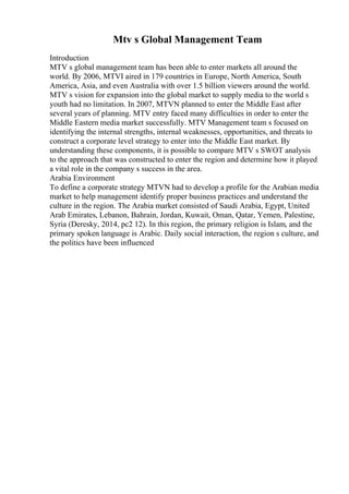 Mtv s Global Management Team
Introduction
MTV s global management team has been able to enter markets all around the
world. By 2006, MTVI aired in 179 countries in Europe, North America, South
America, Asia, and even Australia with over 1.5 billion viewers around the world.
MTV s vision for expansion into the global market to supply media to the world s
youth had no limitation. In 2007, MTVN planned to enter the Middle East after
several years of planning. MTV entry faced many difficulties in order to enter the
Middle Eastern media market successfully. MTV Management team s focused on
identifying the internal strengths, internal weaknesses, opportunities, and threats to
construct a corporate level strategy to enter into the Middle East market. By
understanding these components, it is possible to compare MTV s SWOT analysis
to the approach that was constructed to enter the region and determine how it played
a vital role in the company s success in the area.
Arabia Environment
To define a corporate strategy MTVN had to develop a profile for the Arabian media
market to help management identify proper business practices and understand the
culture in the region. The Arabia market consisted of Saudi Arabia, Egypt, United
Arab Emirates, Lebanon, Bahrain, Jordan, Kuwait, Oman, Qatar, Yemen, Palestine,
Syria (Deresky, 2014, pc2 12). In this region, the primary religion is Islam, and the
primary spoken language is Arabic. Daily social interaction, the region s culture, and
the politics have been influenced
 