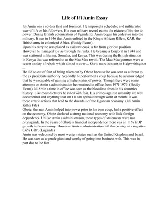 Life of Idi Amin Essay
Idi Amin was a soldier first and foremost. He imposed a scheduled and militaristic
way of life on his followers. His own military record paints the picture of his rise to
power. During British colonization of Uganda Idi Amin began his endeavor into the
military. It was in 1946 that Amin enlisted in the King s African Rifle s, KAR, the
British army in colonized Africa. (Boddy Evans)
Upon his entry he was placed as assistant cook, a far from glorious position.
However he managed to rise through the ranks. He became a Corporal in 1948 and
was stationed in Burma, Somalia, and Kenya. This was during the British situation
in Kenya that was referred to as the Mau Mau revolt. The Mau Mau gunmen were a
secret society of rebels which aimed to over ... Show more content on Helpwriting.net
...
He did so out of fear of being taken out by Obote because he was seen as a threat to
the ex presidents authority. Secondly he performed a coup because he acknowledged
that he was capable of gaining a higher status of power. Though there were some
attempts on Amin s administration he remained in office from 1971 1979. (Boddy
Evans) Idi Amin s time in office was seen as the bloodiest times in his countries
history. Like most dictators he ruled with fear. His crimes against humanity are well
documented and anything that isn t is still spread through word of mouth. It was
these erratic actions that lead to the downfall of the Ugandan economy. (Idi Amin
Killer File)
Obote, the man Amin helped into power prior to his own coup, had a positive effect
on the economy. Obote declared a strong national economy with little foreign
dependence. Unlike Amin s administration, these types of statements were not
propaganda. In the years of Obote s financial independence there was an 11% GDP
growth in the economy. However Amin s administration left the country at a negative
0.6% GDP. (Luganda)
Amin was welcomed by most western states such as the United Kingdom and Israel.
He was seen as a gentle giant and worthy of going into business with. This was in
part due to the fact
 