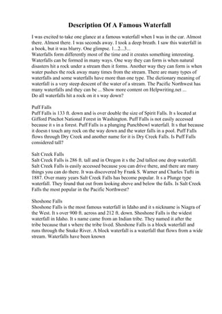Description Of A Famous Waterfall
I was excited to take one glance at a famous waterfall when I was in the car. Almost
there. Almost there. I was seconds away. I took a deep breath. I saw this waterfall in
a book, but it was blurry. One glimpse. 1...2...3...
Waterfalls form differently most of the time and it creates something interesting.
Waterfalls can be formed in many ways. One way they can form is when natural
disasters hit a rock under a stream then it forms. Another way they can form is when
water pushes the rock away many times from the stream. There are many types of
waterfalls and some waterfalls have more than one type. The dictionary meaning of
waterfall is a very steep descent of the water of a stream. The Pacific Northwest has
many waterfalls and they can be ... Show more content on Helpwriting.net ...
Do all waterfalls hit a rock on it s way down?
Puff Falls
Puff Falls is 133 ft. down and is over double the size of Spirit Falls. It s located at
Gifford Pinchot National Forest in Washington. Puff Falls is not easily accessed
because it s in a forest. Puff Falls is a plunging Punchbowl waterfall. It s that because
it doesn t touch any rock on the way down and the water falls in a pool. Puff Falls
flows through Dry Creek and another name for it is Dry Creek Falls. Is Puff Falls
considered tall?
Salt Creek Falls
Salt Creek Falls is 286 ft. tall and in Oregon it s the 2nd tallest one drop waterfall.
Salt Creek Falls is easily accessed because you can drive there, and there are many
things you can do there. It was discovered by Frank S. Warner and Charles Tufti in
1887. Over many years Salt Creek Falls has become popular. It s a Plunge type
waterfall. They found that out from looking above and below the falls. Is Salt Creek
Falls the most popular in the Pacific Northwest?
Shoshone Falls
Shoshone Falls is the most famous waterfall in Idaho and it s nickname is Niagra of
the West. It s over 900 ft. across and 212 ft. down. Shoshone Falls is the widest
waterfall in Idaho. It s name came from an Indian tribe. They named it after the
tribe because that s where the tribe lived. Shoshone Falls is a block waterfall and
runs through the Snake River. A block waterfall is a waterfall that flows from a wide
stream. Waterfalls have been known
 