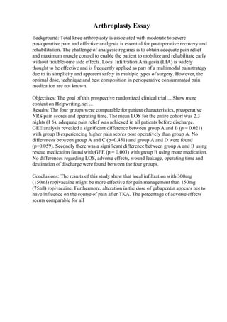 Arthroplasty Essay
Background: Total knee arthroplasty is associated with moderate to severe
postoperative pain and effective analgesia is essential for postoperative recovery and
rehabilitation. The challenge of analgesic regimes is to obtain adequate pain relief
and maximum muscle control to enable the patient to mobilize and rehabilitate early
without troublesome side effects. Local Infiltration Analgesia (LIA) is widely
thought to be effective and is frequently applied as part of a multimodal painstrategy
due to its simplicity and apparent safety in multiple types of surgery. However, the
optimal dose, technique and best composition in perioperative consummated pain
medication are not known.
Objectives: The goal of this prospective randomized clinical trial ... Show more
content on Helpwriting.net ...
Results: The four groups were comparable for patient characteristics, preoperative
NRS pain scores and operating time. The mean LOS for the entire cohort was 2.3
nights (1 6), adequate pain relief was achieved in all patients before discharge.
GEE analysis revealed a significant difference between group A and B (p = 0.021)
with group B experiencing higher pain scores post operatively than group A. No
differences between group A and C (p=0.451) and group A and D were found
(p=0.059). Secondly there was a significant difference between group A and B using
rescue medication found with GEE (p = 0.003) with group B using more medication.
No differences regarding LOS, adverse effects, wound leakage, operating time and
destination of discharge were found between the four groups.
Conclusions: The results of this study show that local infiltration with 300mg
(150ml) ropivacaine might be more effective for pain management than 150mg
(75ml) ropivacaine. Furthermore, alteration in the dose of gabapentin appears not to
have influence on the course of pain after TKA. The percentage of adverse effects
seems comparable for all
 
