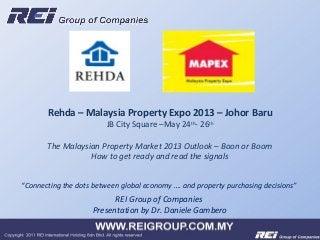 REI Group of Companies
Presentation by Dr. Daniele Gambero
Rehda – Malaysia Property Expo 2013 – Johor Baru
JB City Square –May 24th
- 26th
The Malaysian Property Market 2013 Outlook – Boon or Boom
How to get ready and read the signals
“Connecting the dots between global economy …. and property purchasing decisions”
 