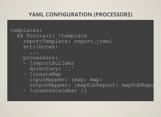 YAML CONFIGURATION (PROCESSORS)
templates:
  A4 Portrait: !template
    reportTemplate: report.jrxml
    attributes:
      ...
    processors:
    ­ !reportBuilder
      directory: '.'
    ­ !createMap
      inputMapper: {map: map}
      outputMapper: {mapSubReport: mapSubReport}
    ­ !createScalebar {}
          
 