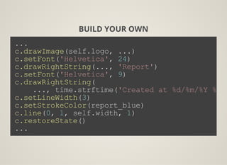 BUILD YOUR OWN
...
c.drawImage(self.logo, ...)
c.setFont('Helvetica', 24)
c.drawRightString(..., 'Report')
c.setFont('Helvetica', 9)
c.drawRightString(
    ..., time.strftime('Created at %d/%m/%Y %Hh%
c.setLineWidth(3)
c.setStrokeColor(report_blue)
c.line(0, 1, self.width, 1)
c.restoreState()
...
 