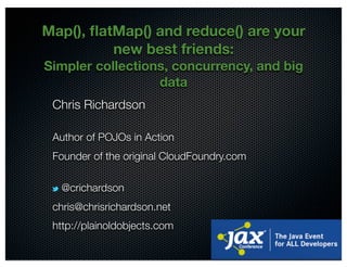 @crichardson
Map(), ﬂatMap() and reduce() are your
new best friends:
Simpler collections, concurrency, and big
data
Chris Richardson
Author of POJOs in Action
Founder of the original CloudFoundry.com
@crichardson
chris@chrisrichardson.net
http://plainoldobjects.com
 