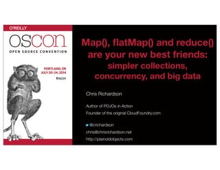 Map(), ﬂatMap() and reduce()
are your new best friends:
simpler collections,
concurrency, and big data
Chris Richardson
Author of POJOs in Action
Founder of the original CloudFoundry.com
@crichardson
chris@chrisrichardson.net
http://plainoldobjects.com
 