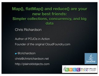 Map(), flatMap() and reduce() are your 
@crichardson 
new best friends: 
Simpler collections, concurrency, and big 
data 
Chris Richardson 
Author of POJOs in Action 
Founder of the original CloudFoundry.com 
@crichardson 
chris@chrisrichardson.net 
http://plainoldobjects.com 
 