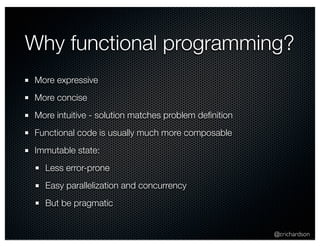 Why functional programming? 
@crichardson 
More expressive 
More concise 
More intuitive - solution matches problem definition 
Functional code is usually much more composable 
Immutable state: 
Less error-prone 
Easy parallelization and concurrency 
But be pragmatic 
 