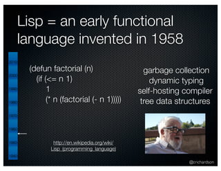 @crichardson 
Lisp = an early functional 
language invented in 1958 
http://en.wikipedia.org/wiki/ 
Lisp_(programming_language) 
2010 
2000 
1990 
1980 
1970 
1960 
1950 
1940 
garbage collection 
dynamic typing 
self-hosting compiler 
tree data structures 
(defun factorial (n) 
(if (<= n 1) 
1 
(* n (factorial (- n 1))))) 
 