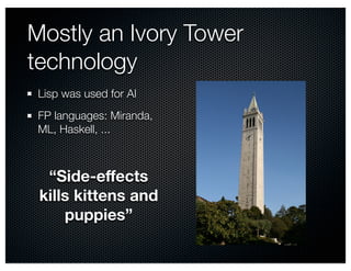 Mostly an Ivory Tower 
technology 
Lisp was used for AI 
FP languages: Miranda, 
ML, Haskell, ... 
“Side-effects 
kills kittens and 
puppies” 
 