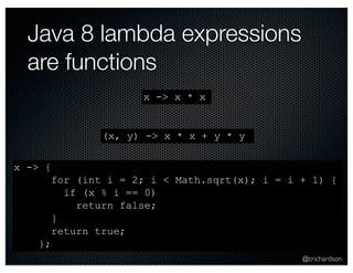 @crichardson 
Java 8 lambda expressions 
are functions 
x -> x * x 
x -> { 
for (int i = 2; i < Math.sqrt(x); i = i + 1) { 
if (x % i == 0) 
return false; 
} 
return true; 
}; 
(x, y) -> x * x + y * y 
 