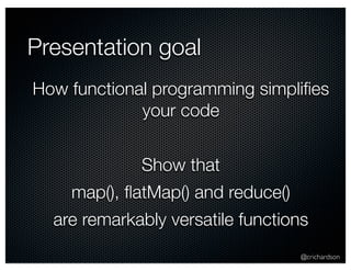 Presentation goal 
How functional programming simplifies 
@crichardson 
your code 
Show that 
map(), flatMap() and reduce() 
are remarkably versatile functions 
 