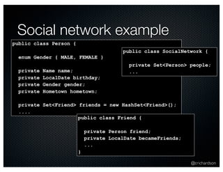 @crichardson 
Social network example 
public class Person { 
enum Gender { MALE, FEMALE } 
private Name name; 
private LocalDate birthday; 
private Gender gender; 
private Hometown hometown; 
private Set<Friend> friends = new HashSet<Friend>(); 
.... 
public class Friend { 
private Person friend; 
private LocalDate becameFriends; 
... 
} 
public class SocialNetwork { 
private Set<Person> people; 
... 
 