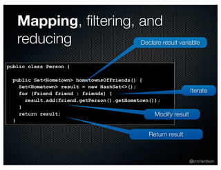 @crichardson 
Mapping, filtering, and 
reducing 
public class Person { 
public Set<Hometown> hometownsOfFriends() { 
Set<Hometown> result = new HashSet<>(); 
for (Friend friend : friends) { 
result.add(friend.getPerson().getHometown()); 
} 
return result; 
} 
Declare result variable 
Modify result 
Return result 
Iterate 
 