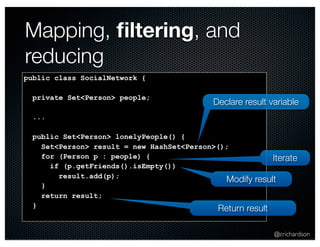 @crichardson 
Mapping, filtering, and 
reducing 
public class SocialNetwork { 
private Set<Person> people; 
... 
public Set<Person> lonelyPeople() { 
Set<Person> result = new HashSet<Person>(); 
for (Person p : people) { 
if (p.getFriends().isEmpty()) 
result.add(p); 
} 
return result; 
} 
Declare result variable 
Modify result 
Return result 
Iterate 
 