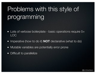 @crichardson 
Problems with this style of 
programming 
Lots of verbose boilerplate - basic operations require 5+ 
LOC 
Imperative (how to do it) NOT declarative (what to do) 
Mutable variables are potentially error prone 
Difficult to parallelize 
 