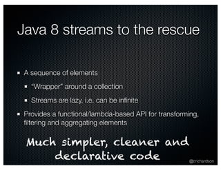 Java 8 streams to the rescue 
A sequence of elements 
“Wrapper” around a collection 
Streams are lazy, i.e. can be infinite 
Provides a functional/lambda-based API for transforming, 
filtering and aggregating elements 
Much simpler, cleaner and 
@crichardson 
declarative code 
 