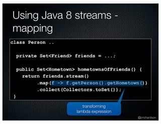 @crichardson 
Using Java 8 streams - 
mapping 
class Person .. 
private Set<Friend> friends = ...; 
public Set<Hometown> hometownsOfFriends() { 
return friends.stream() 
.map(f -> f.getPerson().getHometown()) 
.collect(Collectors.toSet()); 
} 
transforming 
lambda expression 
 