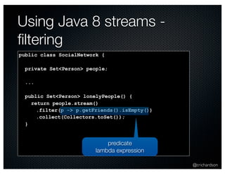 @crichardson 
Using Java 8 streams - 
filtering 
public class SocialNetwork { 
private Set<Person> people; 
... 
public Set<Person> lonelyPeople() { 
return people.stream() 
.filter(p -> p.getFriends().isEmpty()) 
.collect(Collectors.toSet()); 
} 
predicate 
lambda expression 
 