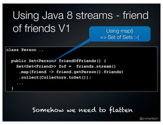 Using Java 8 streams - friend 
of friends V1 
@crichardson 
class Person .. 
public Set<Person> friendOfFriends() { 
Set<Set<Friend>> fof = friends.stream() 
.map(friend -> friend.getPerson().friends) 
.collect(Collectors.toSet()); 
... 
} 
Using map() 
=> Set of Sets :-( 
Somehow we need to flatten 
 