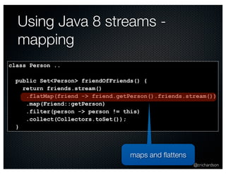 @crichardson 
Using Java 8 streams - 
mapping 
class Person .. 
public Set<Person> friendOfFriends() { 
return friends.stream() 
.flatMap(friend -> friend.getPerson().friends.stream()) 
.map(Friend::getPerson) 
.filter(person -> person != this) 
.collect(Collectors.toSet()); 
} 
maps and flattens 
 