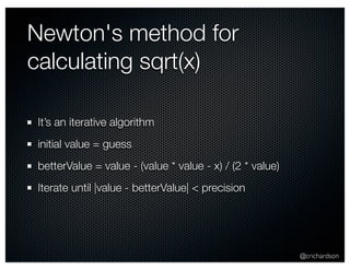 @crichardson 
Newton's method for 
calculating sqrt(x) 
It’s an iterative algorithm 
initial value = guess 
betterValue = value - (value * value - x) / (2 * value) 
Iterate until |value - betterValue| < precision 
 