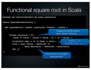Functional square root in Scala 
Creates an infinite stream: 
seed, f(seed), f(f(seed)), ..... 
@crichardson 
package net.chrisrichardson.fp.scala.squareroot 
object SquareRootCalculator { 
def squareRoot(x: Double, precision: Double) : Double = 
Stream.iterate(x / 2)( 
value => value - (value * value - x) / (2 * value) ). 
sliding(2).map( s => (s.head, s.last)). 
find { case (value , newValue) => 
Math.abs(value - newValue) < precision}. 
get._2 
} 
a, b, c, ... => 
(a, b), (b, c), (c, ...), ... 
Find the first convergent 
approximation 
 