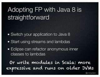 @crichardson 
Adopting FP with Java 8 is 
straightforward 
Switch your application to Java 8 
Start using streams and lambdas 
Eclipse can refactor anonymous inner 
classes to lambdas 
Or write modules in Scala: more 
expressive and runs on older JVMs 
 