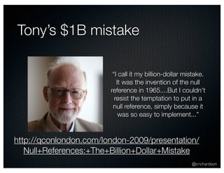 @crichardson 
Tony’s $1B mistake 
“I call it my billion-dollar mistake. 
It was the invention of the null 
reference in 1965....But I couldn't 
resist the temptation to put in a 
null reference, simply because it 
was so easy to implement...” 
http://qconlondon.com/london-2009/presentation/ 
Null+References:+The+Billion+Dollar+Mistake 
 