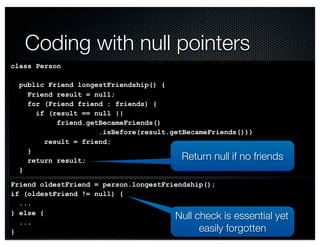 Return null if no friends 
@crichardson 
Coding with null pointers 
class Person 
public Friend longestFriendship() { 
Friend result = null; 
for (Friend friend : friends) { 
if (result == null || 
friend.getBecameFriends() 
.isBefore(result.getBecameFriends())) 
result = friend; 
} 
return result; 
} 
Friend oldestFriend = person.longestFriendship(); 
if (oldestFriend != null) { 
... 
} else { 
... 
} 
Null check is essential yet 
easily forgotten 
 